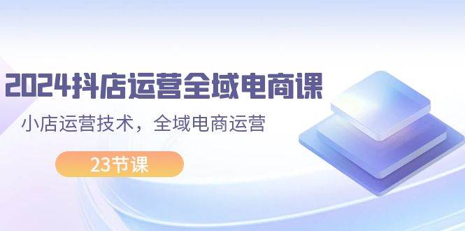 2024抖店运营-全域电商课，小店运营技术，全域电商运营（23节课）-金九副业网