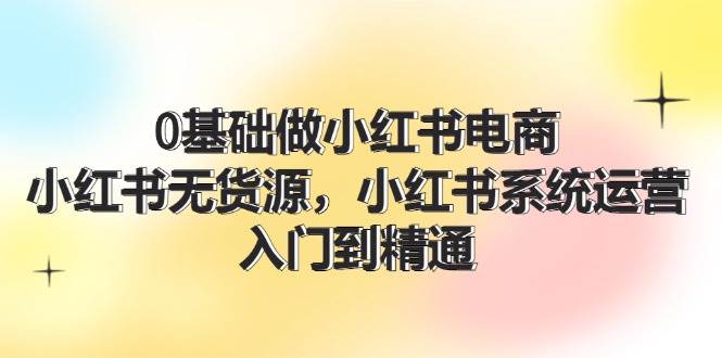 0基础做小红书电商，小红书无货源，小红书系统运营，入门到精通 (70节)-金九副业网